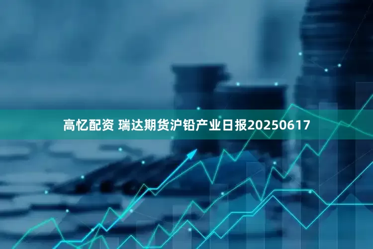 高忆配资 瑞达期货沪铅产业日报20250617