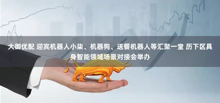 大御优配 迎宾机器人小柒、机器狗、送餐机器人等汇聚一堂 历下区具身智能领域场景对接会举办