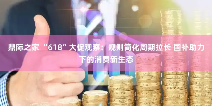 鼎际之家 “618”大促观察：规则简化周期拉长 国补助力下的消费新生态