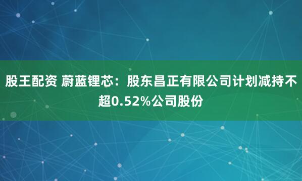 股王配资 蔚蓝锂芯：股东昌正有限公司计划减持不超0.52%公司股份