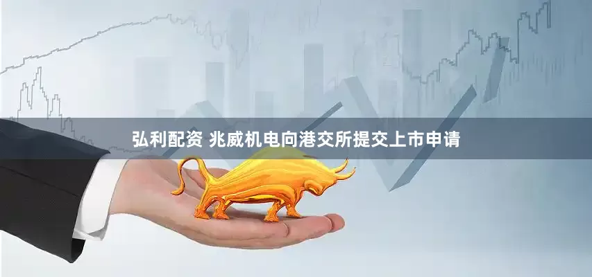 弘利配资 兆威机电向港交所提交上市申请