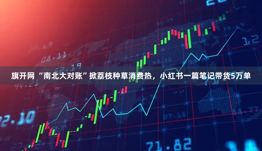 旗开网 “南北大对账”掀荔枝种草消费热，小红书一篇笔记带货5万单