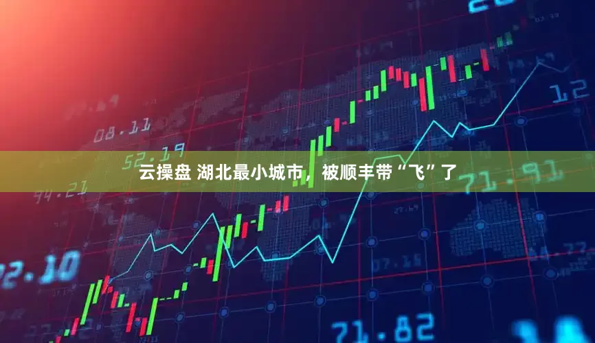 云操盘 湖北最小城市，被顺丰带“飞”了