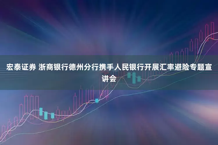 宏泰证券 浙商银行德州分行携手人民银行开展汇率避险专题宣讲会