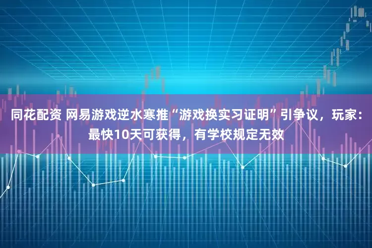 同花配资 网易游戏逆水寒推“游戏换实习证明”引争议，玩家：最快10天可获得，有学校规定无效
