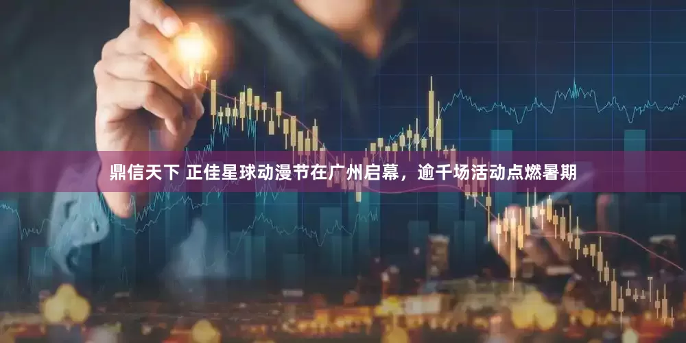 鼎信天下 正佳星球动漫节在广州启幕，逾千场活动点燃暑期