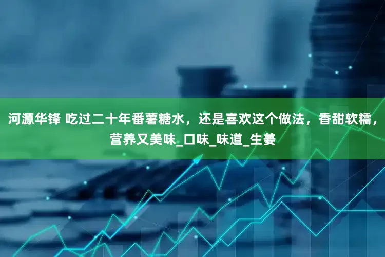 河源华锋 吃过二十年番薯糖水，还是喜欢这个做法，香甜软糯，营养又美味_口味_味道_生姜