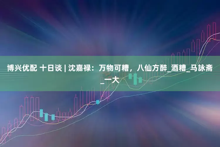 博兴优配 十日谈 | 沈嘉禄：万物可糟，八仙方醉_酒糟_马詠斋_一大