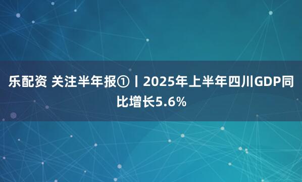乐配资 关注半年报①丨2025年上半年四川GDP同比增长5.6%