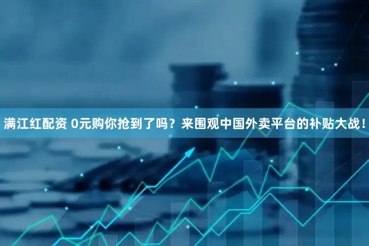 满江红配资 0元购你抢到了吗？来围观中国外卖平台的补贴大战！