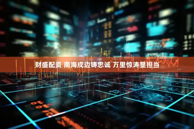 财盛配资 南海戍边铸忠诚 万里惊涛显担当