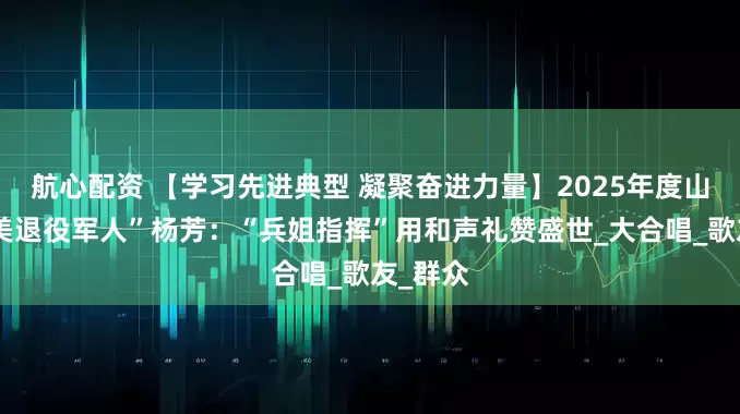 航心配资 【学习先进典型 凝聚奋进力量】2025年度山西“最美退役军人”杨芳：“兵姐指挥”用和声礼赞盛世_大合唱_歌友_群众