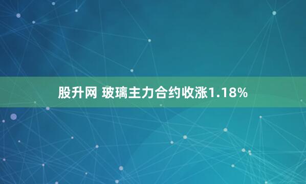 股升网 玻璃主力合约收涨1.18%