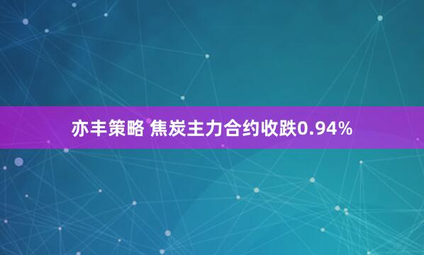 亦丰策略 焦炭主力合约收跌0.94%