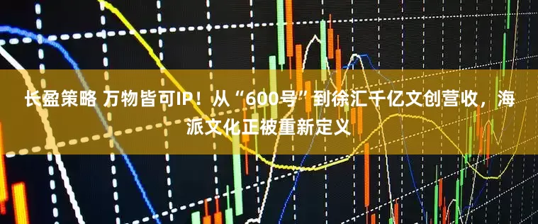 长盈策略 万物皆可IP！从“600号”到徐汇千亿文创营收，海派文化正被重新定义