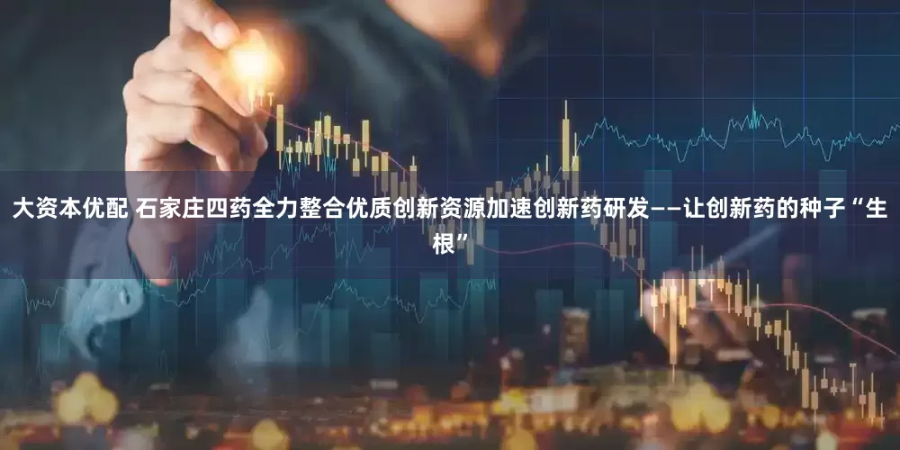 大资本优配 石家庄四药全力整合优质创新资源加速创新药研发——让创新药的种子“生根”