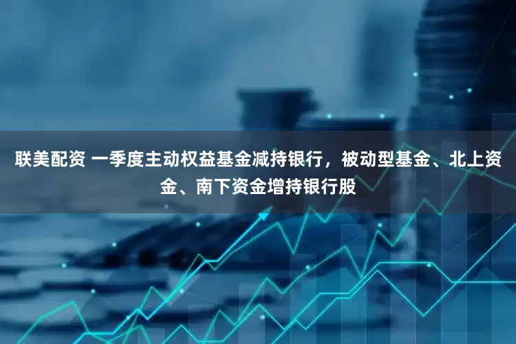 联美配资 一季度主动权益基金减持银行，被动型基金、北上资金、南下资金增持银行股