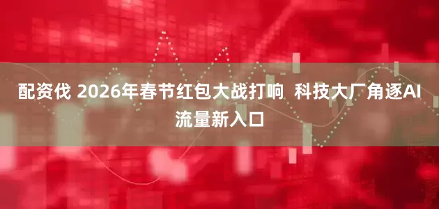 配资伐 2026年春节红包大战打响  科技大厂角逐AI流量新入口