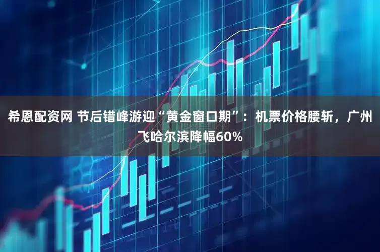 希恩配资网 节后错峰游迎“黄金窗口期”：机票价格腰斩，广州飞哈尔滨降幅60%