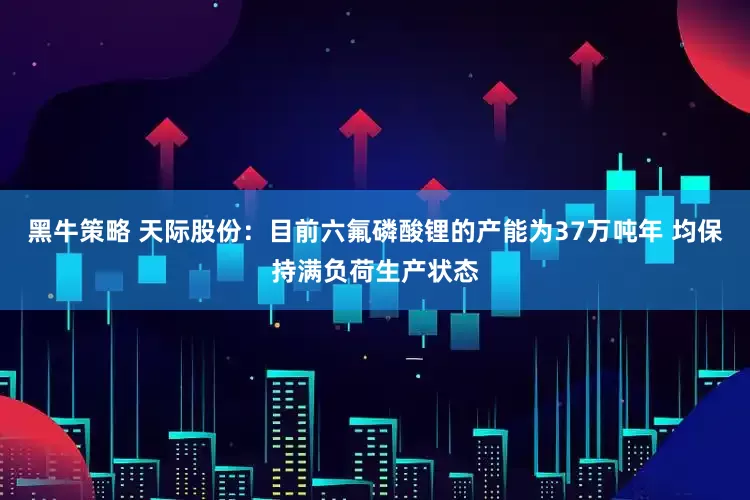 黑牛策略 天际股份：目前六氟磷酸锂的产能为37万吨年 均保持满负荷生产状态