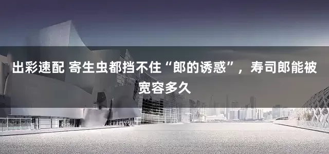 出彩速配 寄生虫都挡不住“郎的诱惑”，寿司郎能被宽容多久