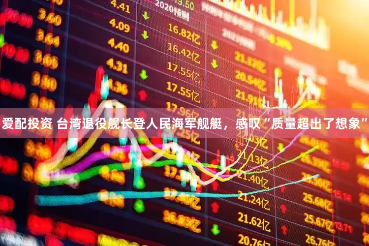 爱配投资 台湾退役舰长登人民海军舰艇，感叹“质量超出了想象”