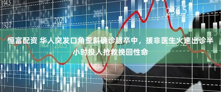 恒富配资 华人突发口角歪斜确诊脑卒中，援非医生火速出诊半小时投入抢救挽回性命
