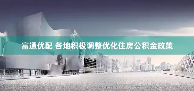 富通优配 各地积极调整优化住房公积金政策