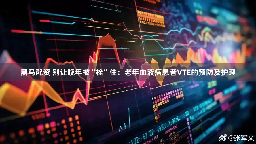 黑马配资 别让晚年被“栓”住：老年血液病患者VTE的预防及护理