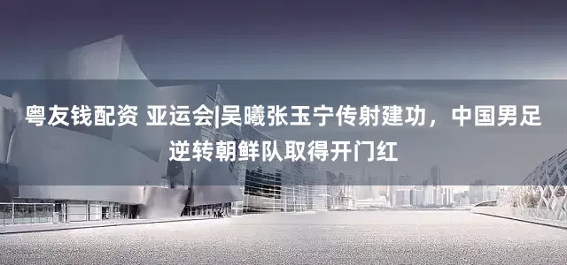 粤友钱配资 亚运会|吴曦张玉宁传射建功,中国男足逆转朝鲜队取得开门红